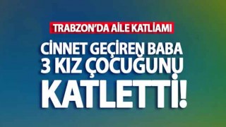 Trabzon'da Aile Katliamı: 3 kız çocuğu öldürüldü