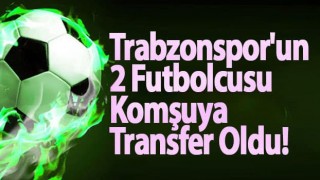 Trabzonspor'un 2 Futbolcusu Komşuya Transfer Oldu!