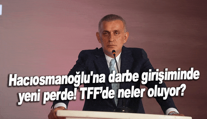 Hacıosmanoğlu'na darbe girişiminde yeni perde! TFF’de neler oluyor?