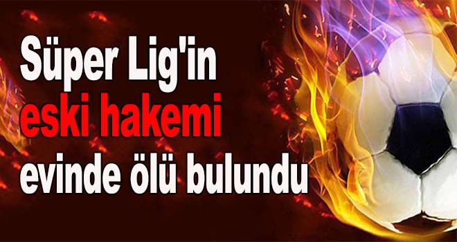 Süper Lig'in eski hakemi evinde ölü bulundu