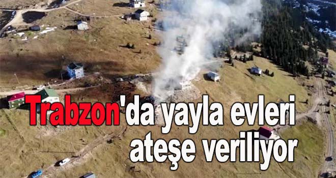 Trabzon'da yayla evleri ateşe veriliyor!