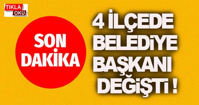 4 ilçede belediye başkanı değişti!