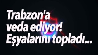 Trabzon'a veda ediyor! Eşyalarını topladı...